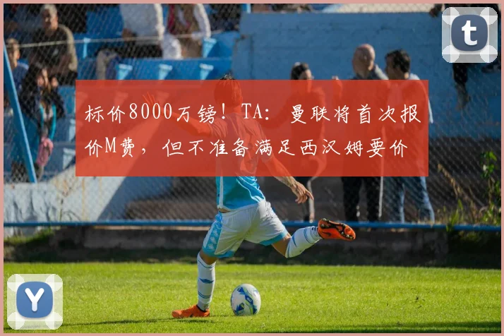 标价8000万镑！TA：曼联将首次报价M费，但不准备满足西汉姆要价