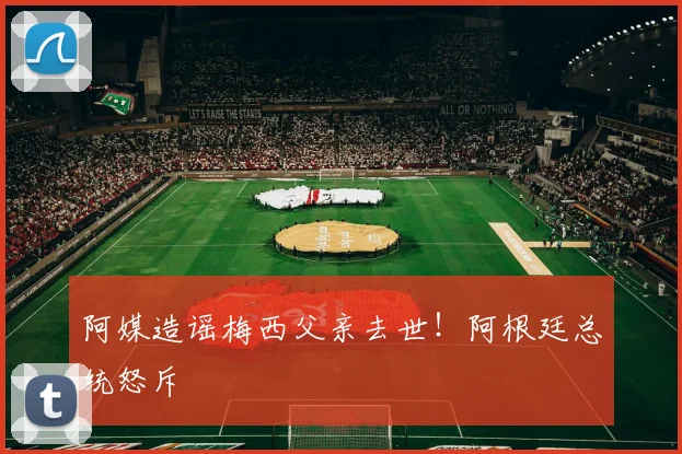 阿媒造谣梅西父亲去世！阿根廷总统怒斥